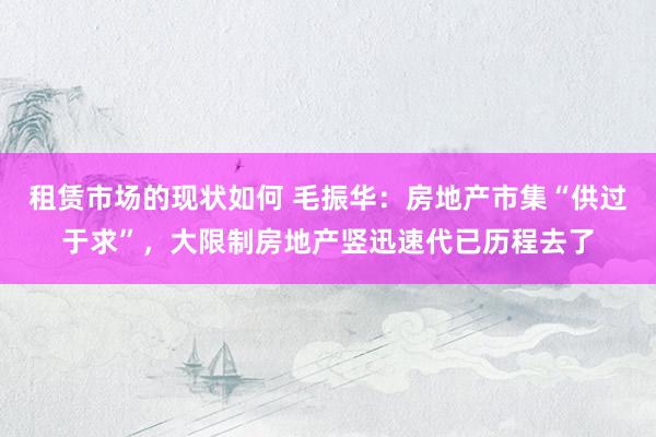 租赁市场的现状如何 毛振华：房地产市集“供过于求”，大限制房地产竖迅速代已历程去了