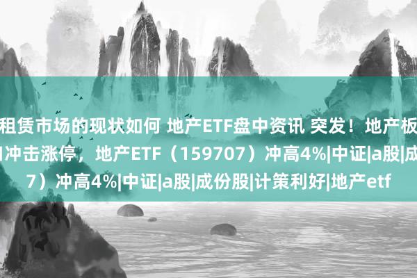 租赁市场的现状如何 地产ETF盘中资讯 突发！地产板块直线拉升！招商蛇口冲击涨停，地产ETF（159707）冲高4%|中证|a股|成份股|计策利好|地产etf