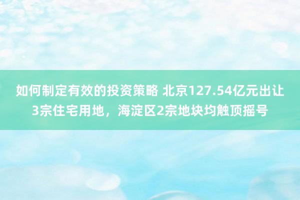 如何制定有效的投资策略 北京127.54亿元出让3宗住宅用地，海淀区2宗地块均触顶摇号