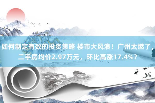 如何制定有效的投资策略 楼市大风浪！广州太燃了，二手房均价2.97万元，环比高涨17.4%？