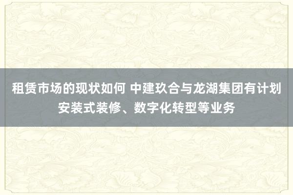 租赁市场的现状如何 中建玖合与龙湖集团有计划安装式装修、数字化转型等业务