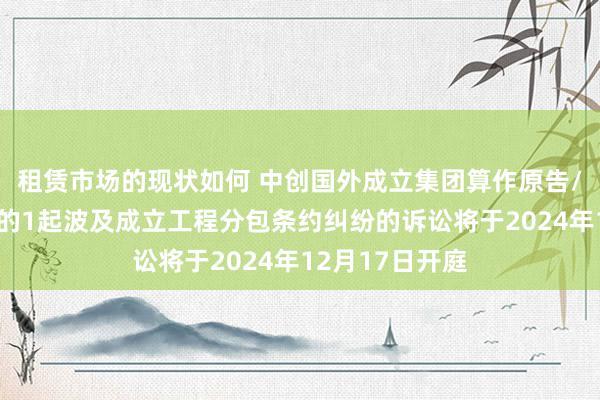 租赁市场的现状如何 中创国外成立集团算作原告/上诉东说念主的1起波及成立工程分包条约纠纷的诉讼将于2024年12月17日开庭