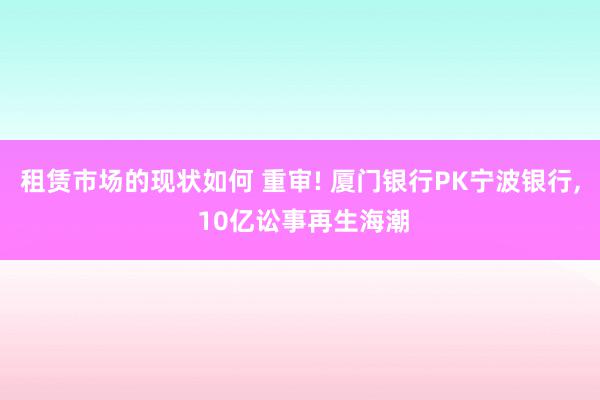 租赁市场的现状如何 重审! 厦门银行PK宁波银行, 10亿讼事再生海潮