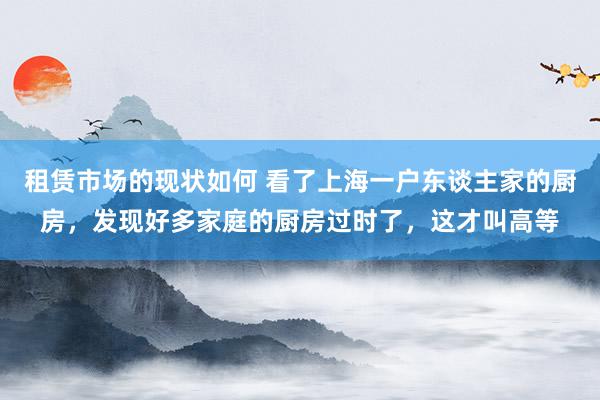 租赁市场的现状如何 看了上海一户东谈主家的厨房，发现好多家庭的厨房过时了，这才叫高等