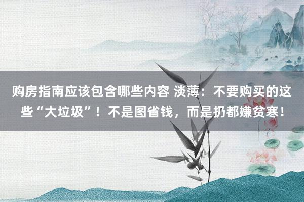 购房指南应该包含哪些内容 淡薄：不要购买的这些“大垃圾”！不是图省钱，而是扔都嫌贫寒！