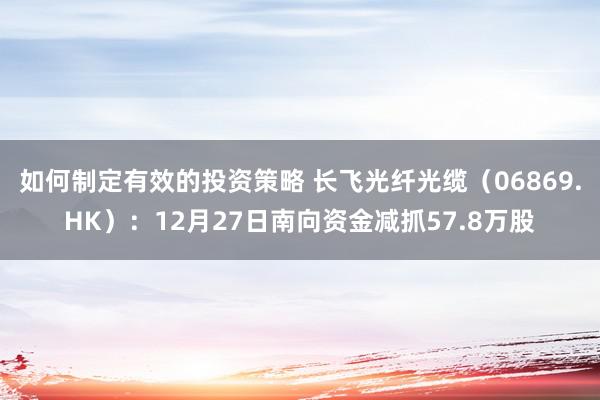 如何制定有效的投资策略 长飞光纤光缆（06869.HK）：12月27日南向资金减抓57.8万股