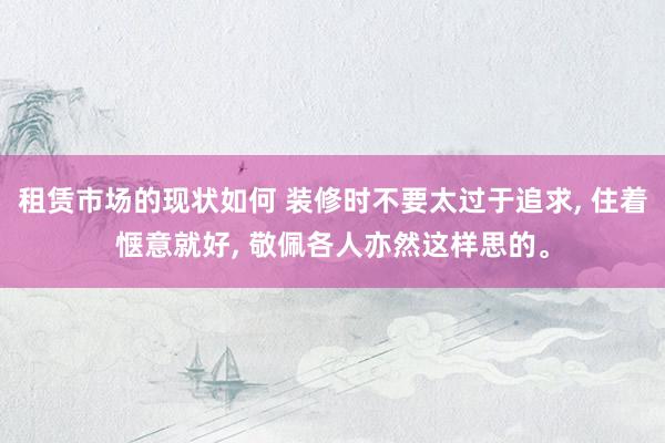 租赁市场的现状如何 装修时不要太过于追求, 住着惬意就好, 敬佩各人亦然这样思的。