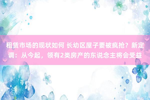 租赁市场的现状如何 长幼区屋子要被疯抢？新定调：从今起，领有2类房产的东说念主将会受益