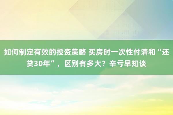 如何制定有效的投资策略 买房时一次性付清和“还贷30年”，区别有多大？辛亏早知谈