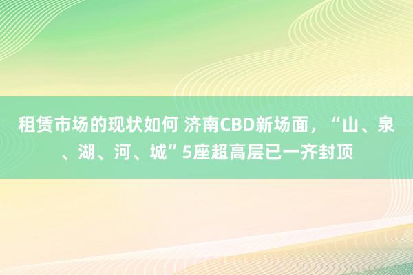 租赁市场的现状如何 济南CBD新场面，“山、泉、湖、河、城”5座超高层已一齐封顶