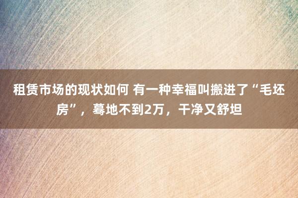 租赁市场的现状如何 有一种幸福叫搬进了“毛坯房”，蓦地不到2万，干净又舒坦