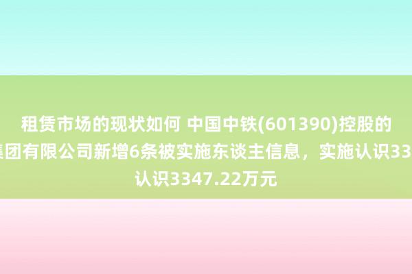 租赁市场的现状如何 中国中铁(601390)控股的中铁三局集团有限公司新增6条被实施东谈主信息，实施认识3347.22万元