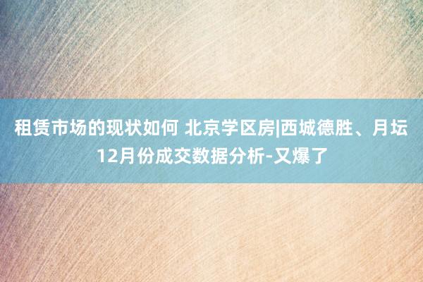 租赁市场的现状如何 北京学区房|西城德胜、月坛12月份成交数据分析-又爆了