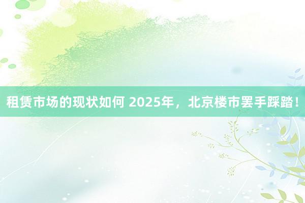 租赁市场的现状如何 2025年，北京楼市罢手踩踏！