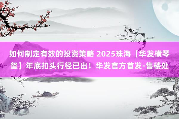 如何制定有效的投资策略 2025珠海【华发横琴玺】年底扣头行径已出！华发官方首发-售楼处