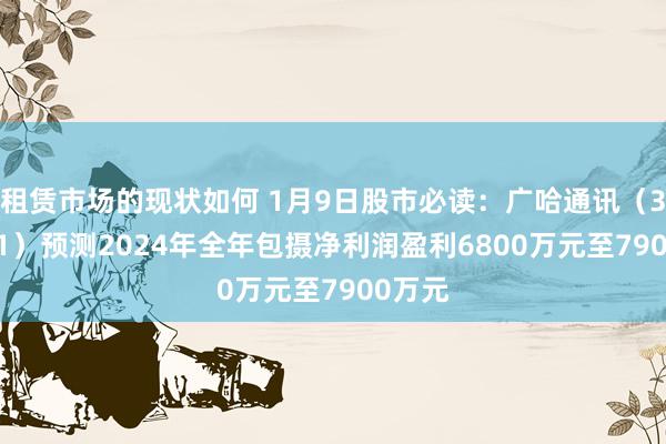 租赁市场的现状如何 1月9日股市必读：广哈通讯（300711）预测2024年全年包摄净利润盈利6800万元至7900万元