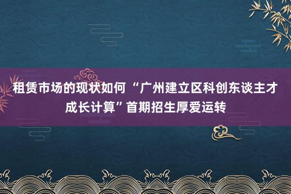 租赁市场的现状如何 “广州建立区科创东谈主才成长计算”首期招生厚爱运转