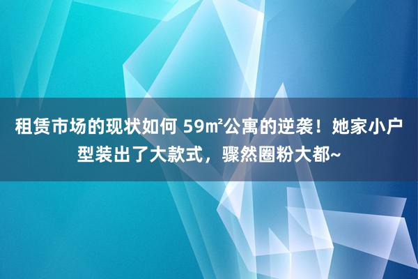 租赁市场的现状如何 59㎡公寓的逆袭！她家小户型装出了大款式，骤然圈粉大都~