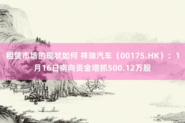 租赁市场的现状如何 祥瑞汽车（00175.HK）：1月16日南向资金增抓500.12万股