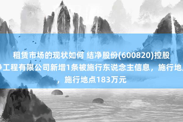 租赁市场的现状如何 结净股份(600820)控股的上海结净工程有限公司新增1条被施行东说念主信息，施行地点183万元