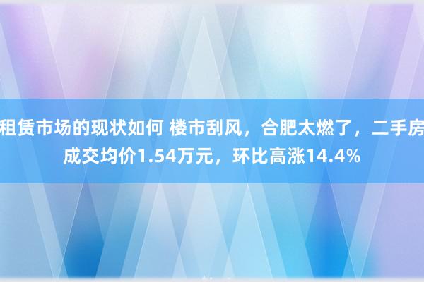 租赁市场的现状如何 楼市刮风，合肥太燃了，二手房成交均价1.54万元，环比高涨14.4%