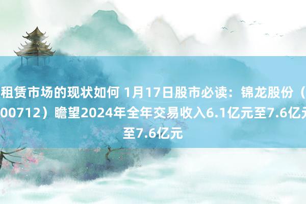 租赁市场的现状如何 1月17日股市必读：锦龙股份（000712）瞻望2024年全年交易收入6.1亿元至7.6亿元