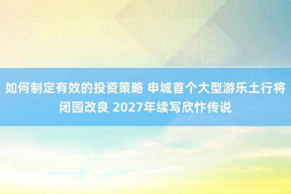 如何制定有效的投资策略 申城首个大型游乐土行将闭园改良 2027年续写欣忭传说