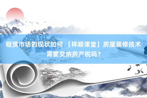 租赁市场的现状如何 【祥顺课堂】房屋装修技术需要交纳房产税吗？