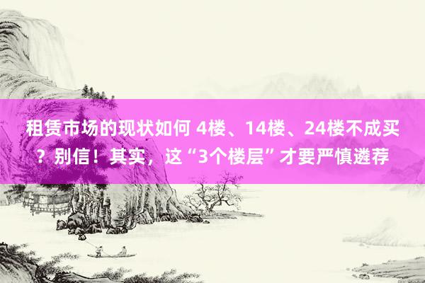 租赁市场的现状如何 4楼、14楼、24楼不成买？别信！其实，这“3个楼层”才要严慎遴荐