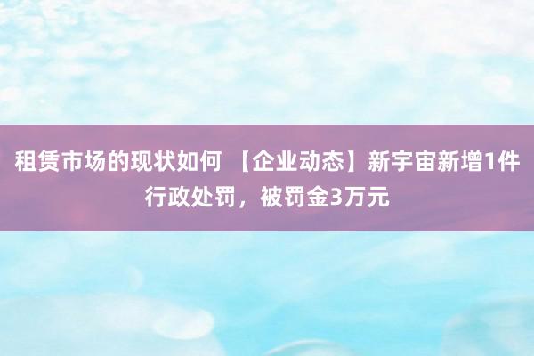 租赁市场的现状如何 【企业动态】新宇宙新增1件行政处罚，被罚金3万元