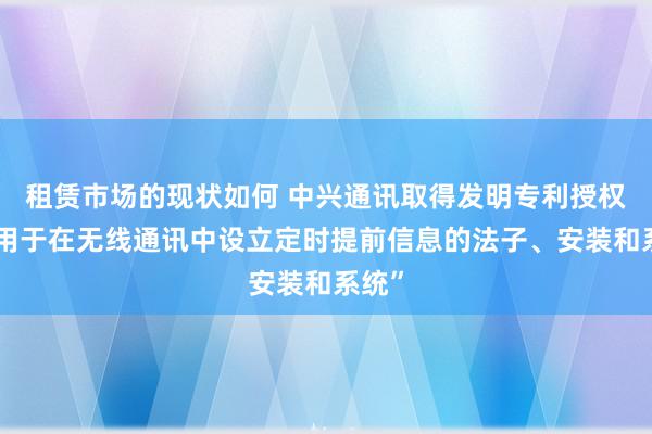 租赁市场的现状如何 中兴通讯取得发明专利授权：“用于在无线通讯中设立定时提前信息的法子、安装和系统”