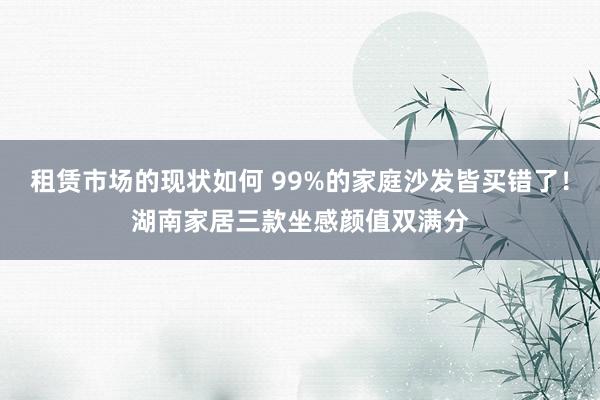 租赁市场的现状如何 99%的家庭沙发皆买错了！湖南家居三款坐感颜值双满分