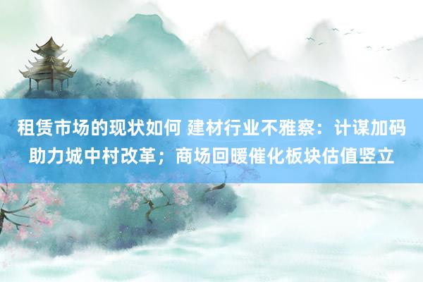 租赁市场的现状如何 建材行业不雅察：计谋加码助力城中村改革；商场回暖催化板块估值竖立