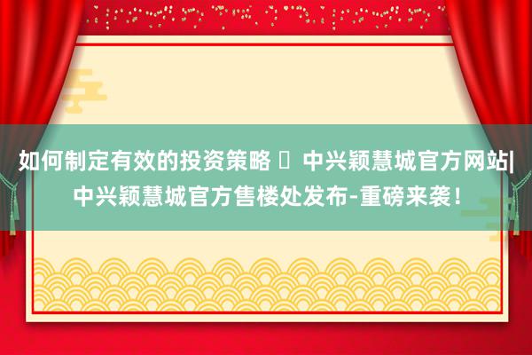 如何制定有效的投资策略 ㊖中兴颖慧城官方网站|中兴颖慧城官方售楼处发布-重磅来袭！