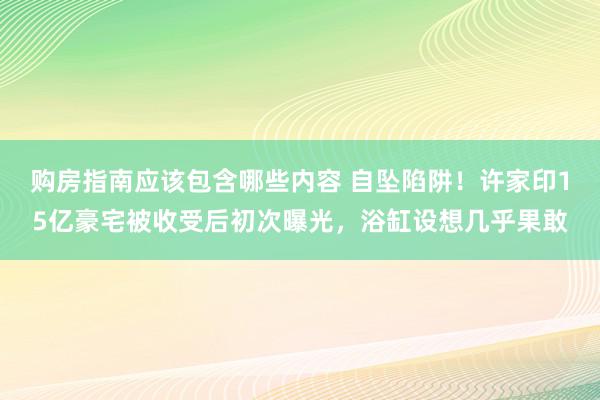 购房指南应该包含哪些内容 自坠陷阱！许家印15亿豪宅被收受后初次曝光，浴缸设想几乎果敢