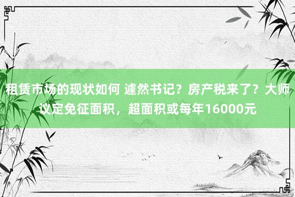 租赁市场的现状如何 遽然书记？房产税来了？大师议定免征面积，超面积或每年16000元