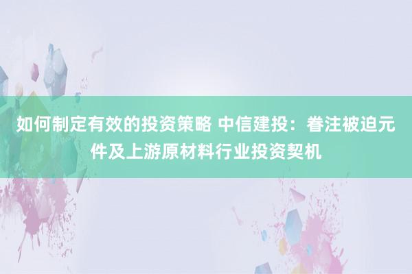 如何制定有效的投资策略 中信建投：眷注被迫元件及上游原材料行业投资契机