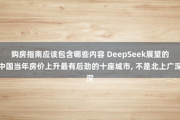 购房指南应该包含哪些内容 DeepSeek展望的中国当年房价上升最有后劲的十座城市, 不是北上广深