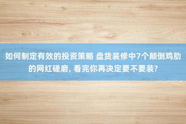 如何制定有效的投资策略 盘货装修中7个颠倒鸡肋的网红磋磨, 看完你再决定要不要装?