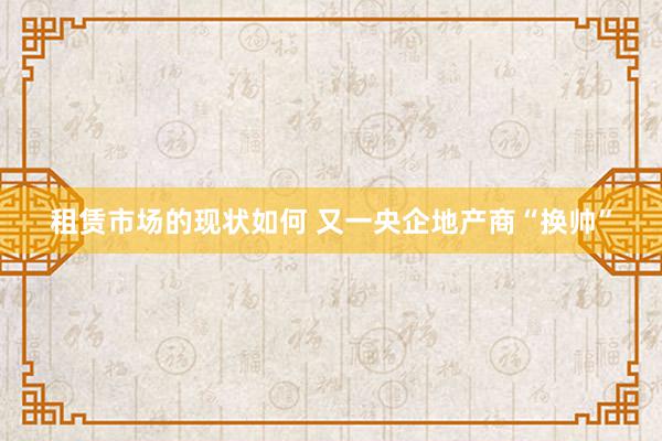 租赁市场的现状如何 又一央企地产商“换帅”