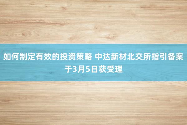 如何制定有效的投资策略 中达新材北交所指引备案于3月5日获受理