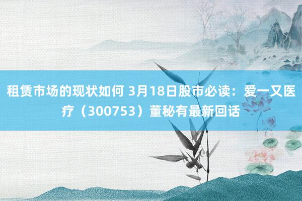 租赁市场的现状如何 3月18日股市必读：爱一又医疗（300753）董秘有最新回话