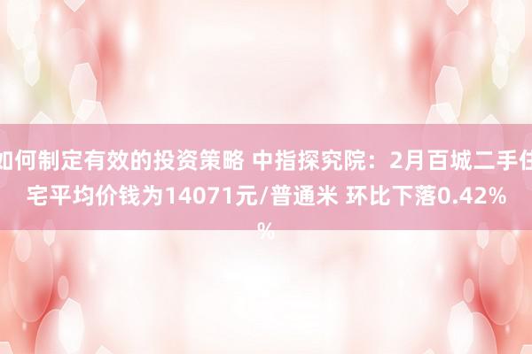 如何制定有效的投资策略 中指探究院：2月百城二手住宅平均价钱为14071元/普通米 环比下落0.42%