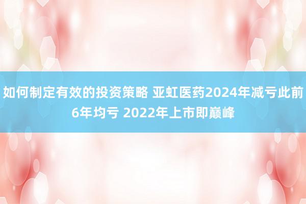 如何制定有效的投资策略 亚虹医药2024年减亏此前6年均亏 2022年上市即巅峰